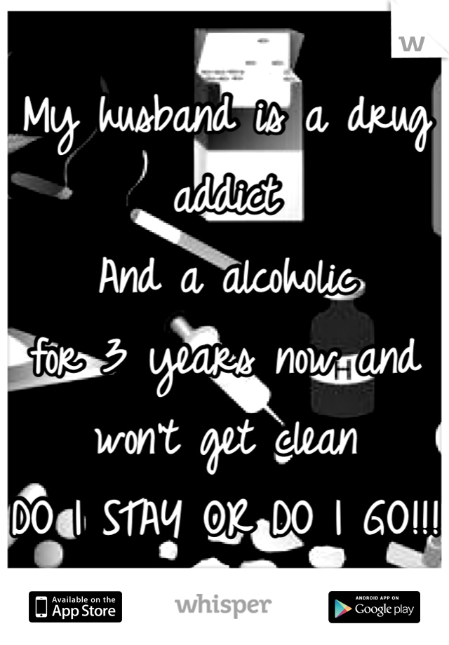 My husband is a drug addict 
And a alcoholic 
for 3 years now and won't get clean 
DO I STAY OR DO I GO!!! 