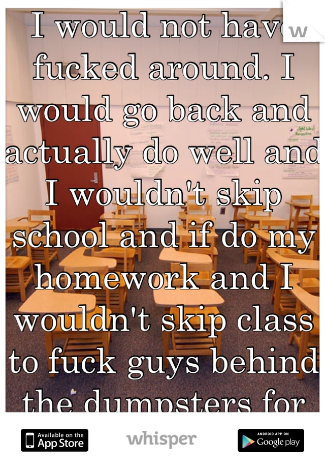 I would not have fucked around. I would go back and actually do well and I wouldn't skip school and if do my homework and I wouldn't skip class to fuck guys behind the dumpsters for free blow. 