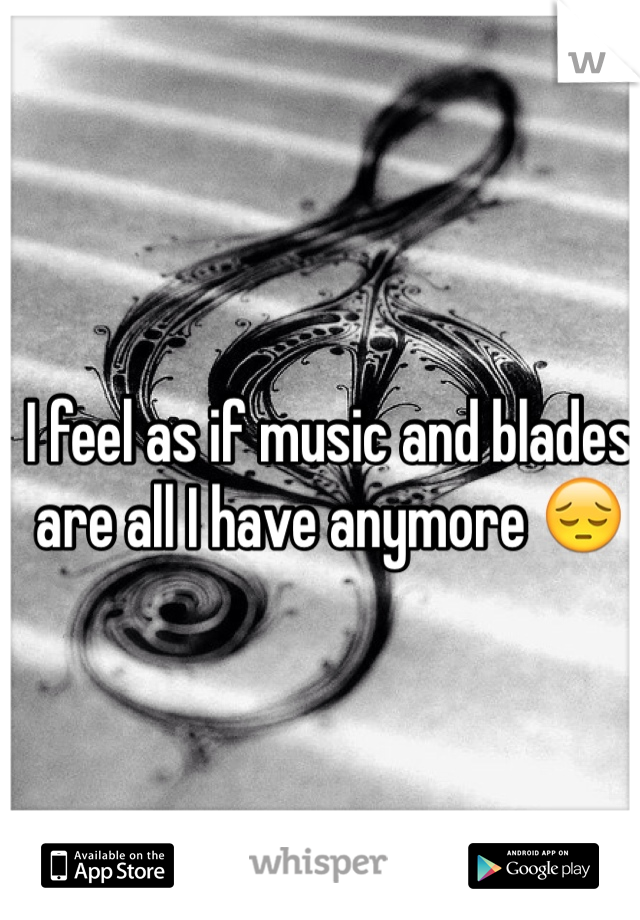 I feel as if music and blades are all I have anymore 😔