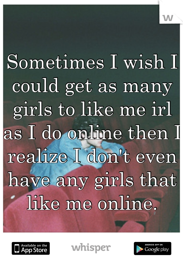 Sometimes I wish I could get as many girls to like me irl as I do online then I realize I don't even have any girls that like me online.
