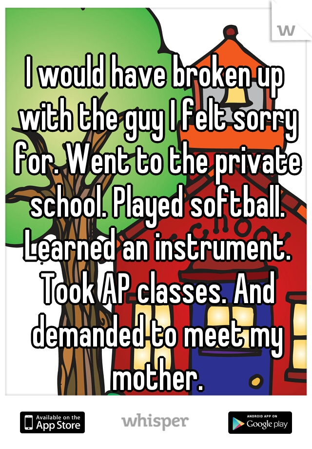 I would have broken up with the guy I felt sorry for. Went to the private school. Played softball. Learned an instrument. Took AP classes. And demanded to meet my mother.