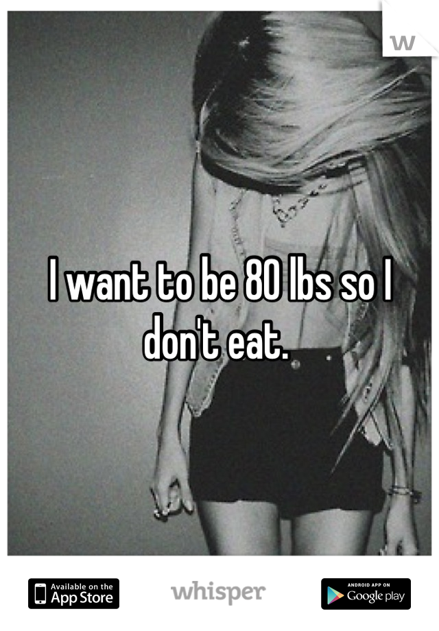 I want to be 80 lbs so I don't eat. 