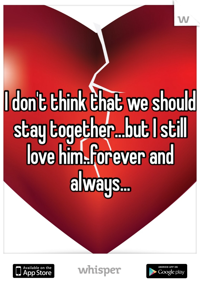 I don't think that we should stay together...but I still love him..forever and always...