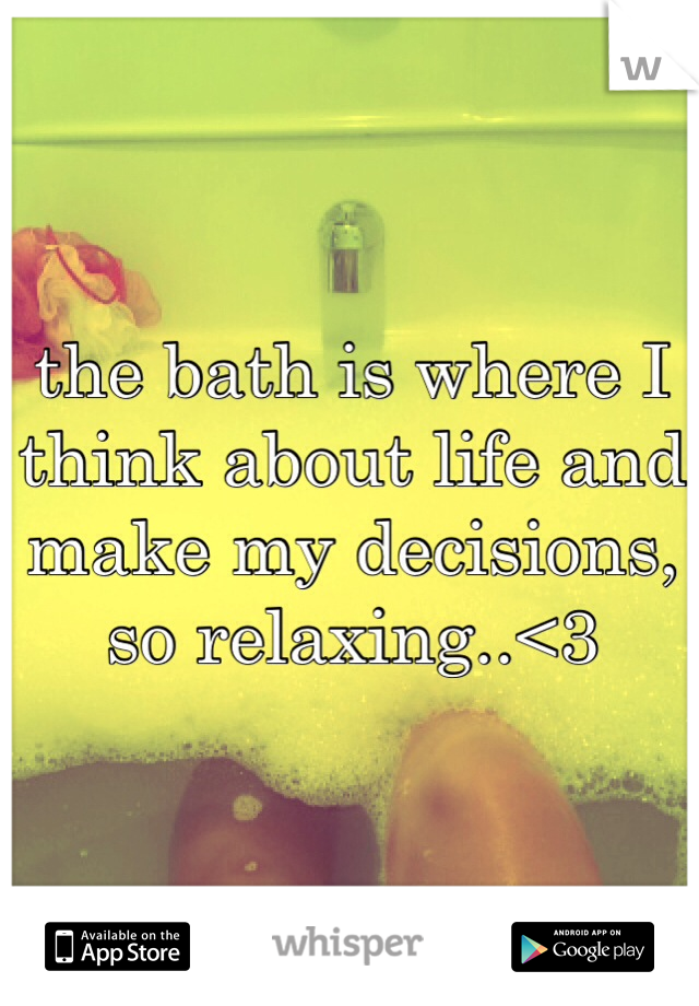 the bath is where I think about life and make my decisions, so relaxing..<3