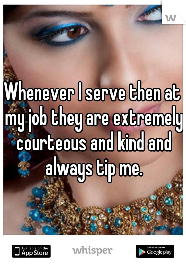Whenever I serve then at my job they are extremely courteous and kind and always tip me.