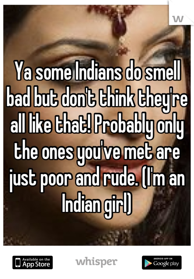 Ya some Indians do smell bad but don't think they're all like that! Probably only the ones you've met are just poor and rude. (I'm an Indian girl)