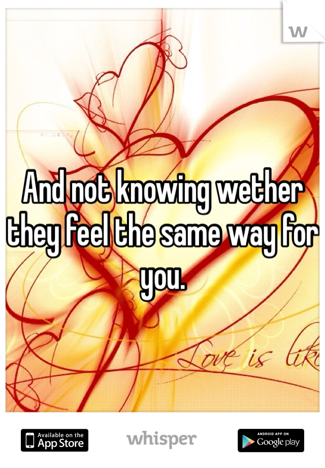 And not knowing wether they feel the same way for you. 