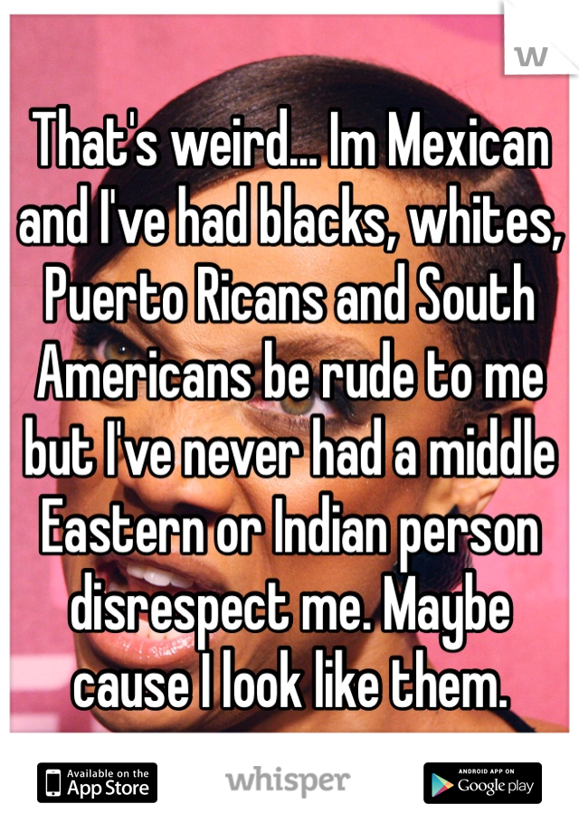 That's weird... Im Mexican and I've had blacks, whites, Puerto Ricans and South Americans be rude to me but I've never had a middle Eastern or Indian person disrespect me. Maybe cause I look like them.
