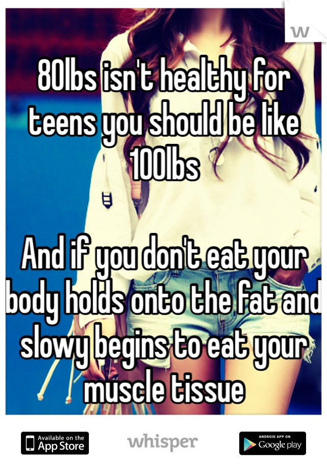 80lbs isn't healthy for teens you should be like 100lbs 

And if you don't eat your body holds onto the fat and slowy begins to eat your muscle tissue 