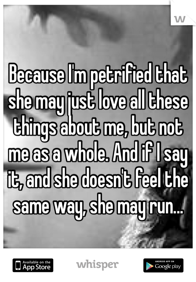 Because I'm petrified that she may just love all these things about me, but not me as a whole. And if I say it, and she doesn't feel the same way, she may run...
