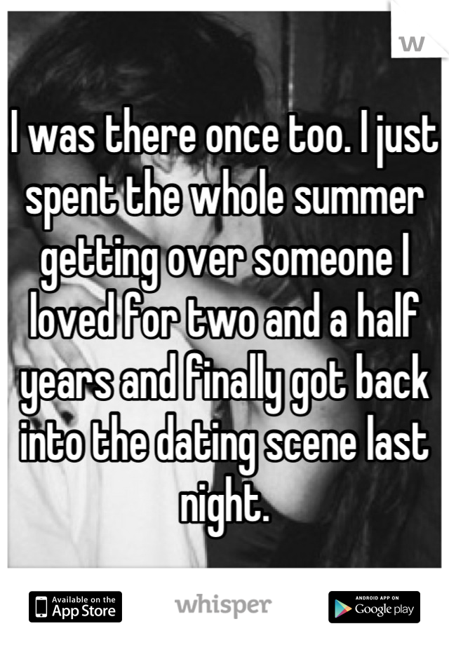 I was there once too. I just spent the whole summer getting over someone I loved for two and a half years and finally got back into the dating scene last night.
