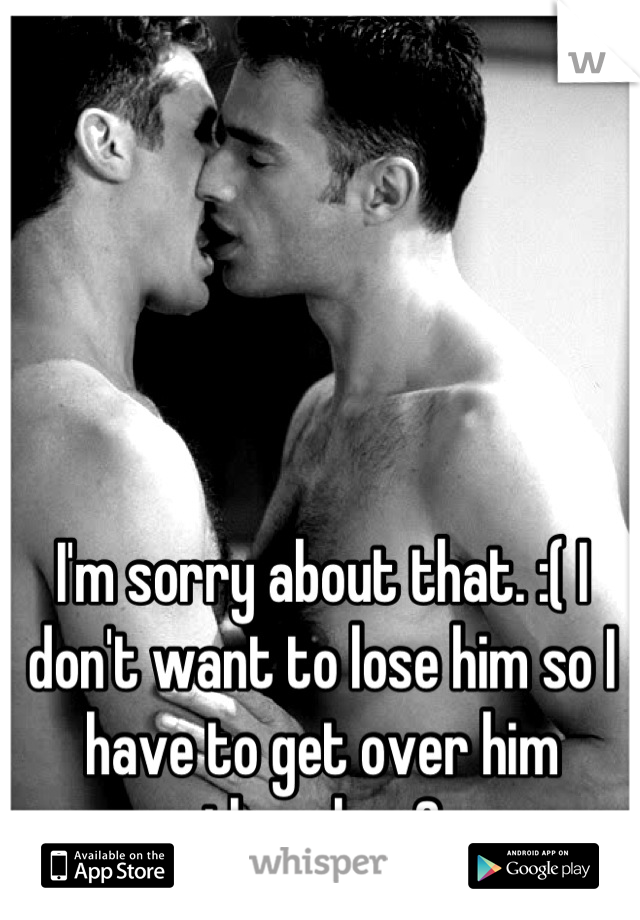 I'm sorry about that. :( I don't want to lose him so I have to get over him though. <3