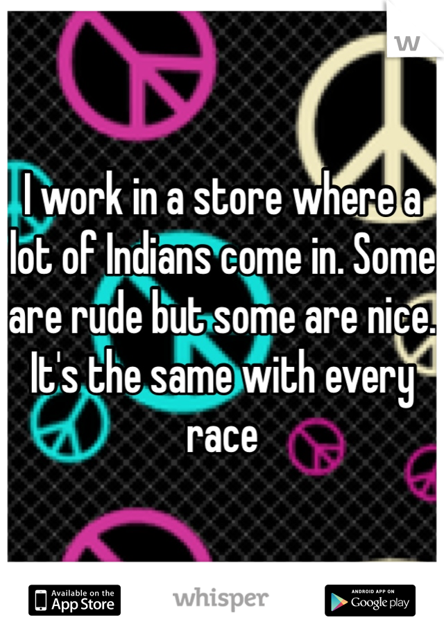I work in a store where a lot of Indians come in. Some are rude but some are nice. It's the same with every race 