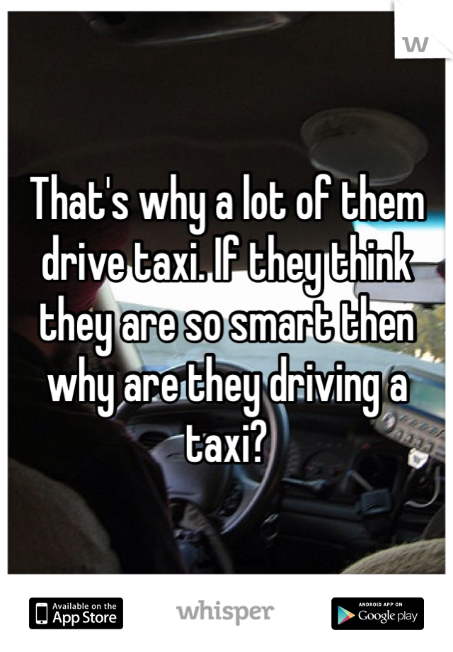 That's why a lot of them drive taxi. If they think they are so smart then why are they driving a taxi?