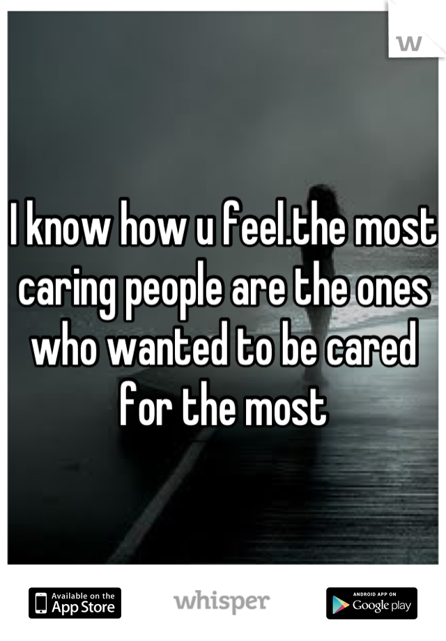I know how u feel.the most caring people are the ones who wanted to be cared for the most