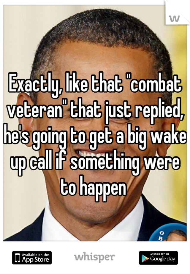 Exactly, like that "combat veteran" that just replied, he's going to get a big wake up call if something were to happen 