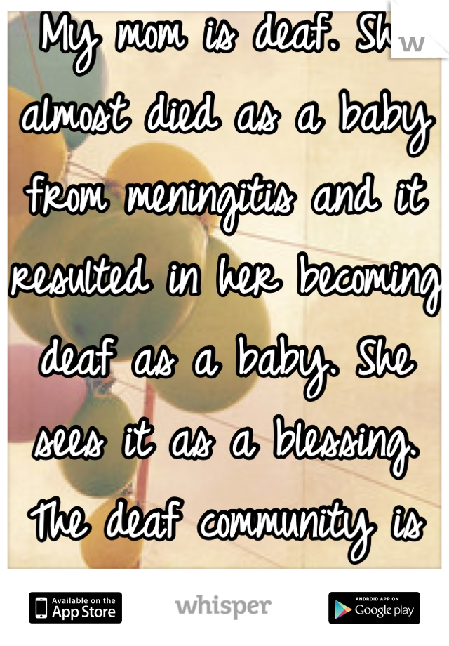 My mom is deaf. She almost died as a baby from meningitis and it resulted in her becoming deaf as a baby. She sees it as a blessing. The deaf community is larger than you think :)