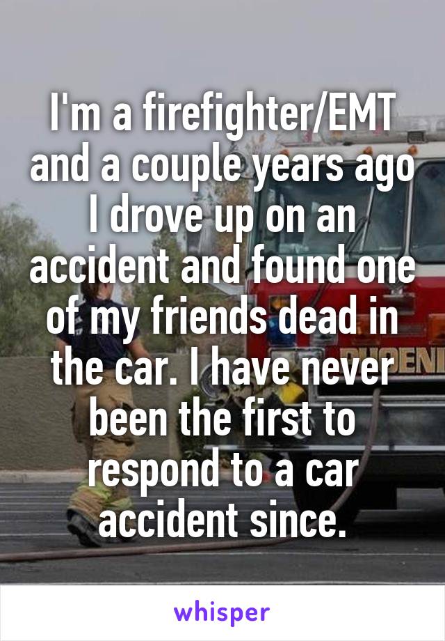 I'm a firefighter/EMT and a couple years ago I drove up on an accident and found one of my friends dead in the car. I have never been the first to respond to a car accident since.