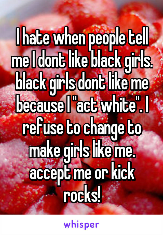 I hate when people tell me I dont like black girls. black girls dont like me because I "act white". I refuse to change to make girls like me. accept me or kick rocks!