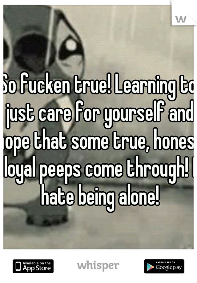 So fucken true! Learning to just care for yourself and hope that some true, honest loyal peeps come through! I hate being alone!