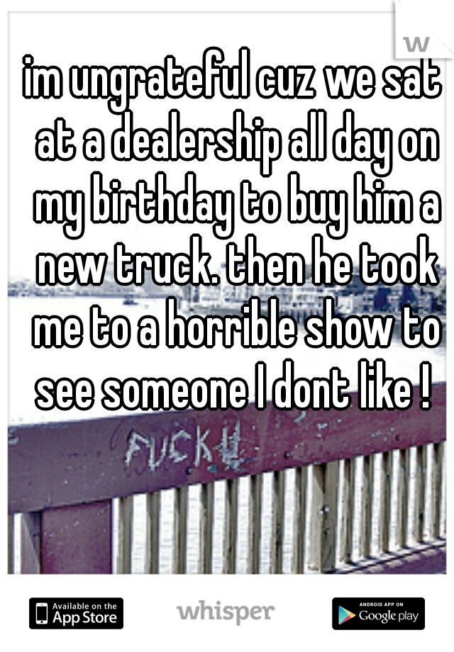 im ungrateful cuz we sat at a dealership all day on my birthday to buy him a new truck. then he took me to a horrible show to see someone I dont like ! 