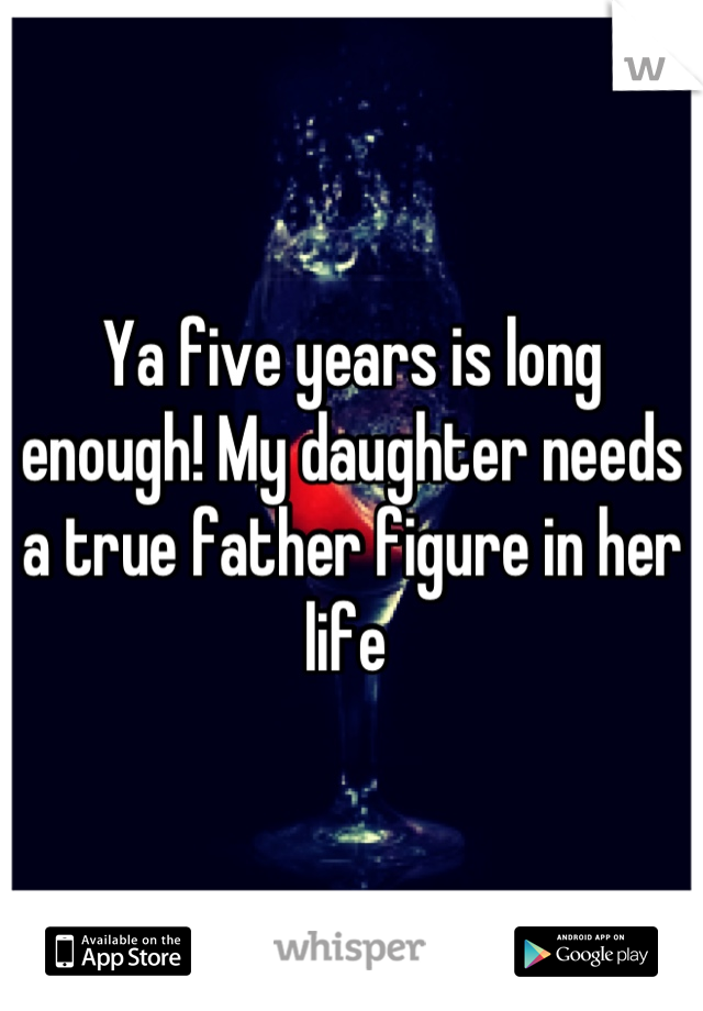Ya five years is long enough! My daughter needs a true father figure in her life 
