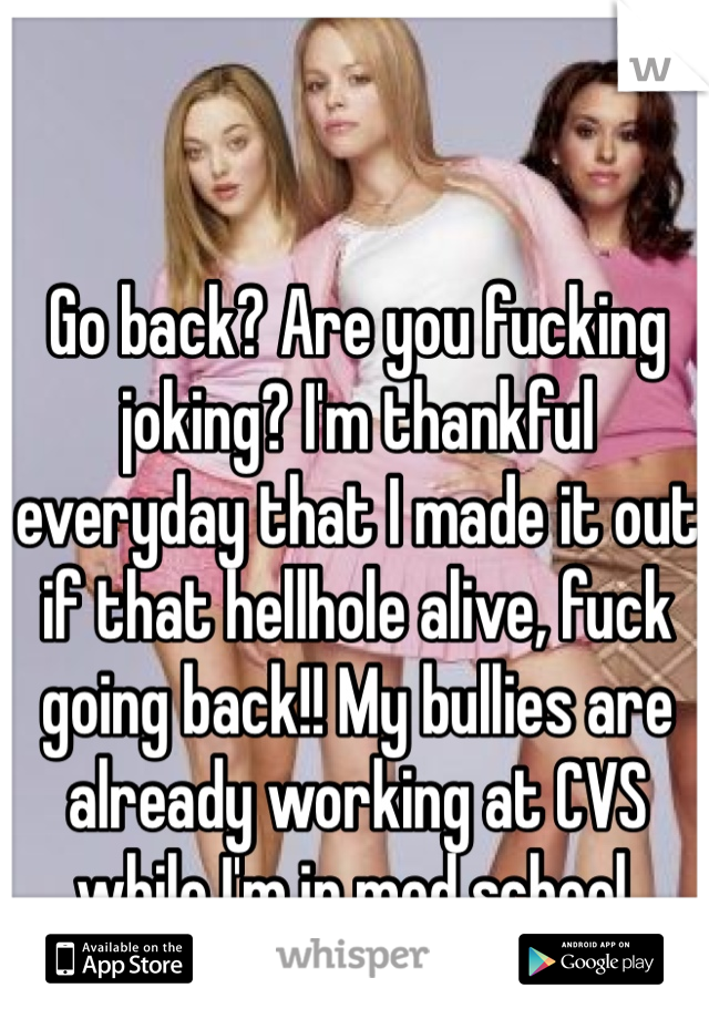 Go back? Are you fucking joking? I'm thankful everyday that I made it out if that hellhole alive, fuck going back!! My bullies are already working at CVS while I'm in med school. That's all I need. 