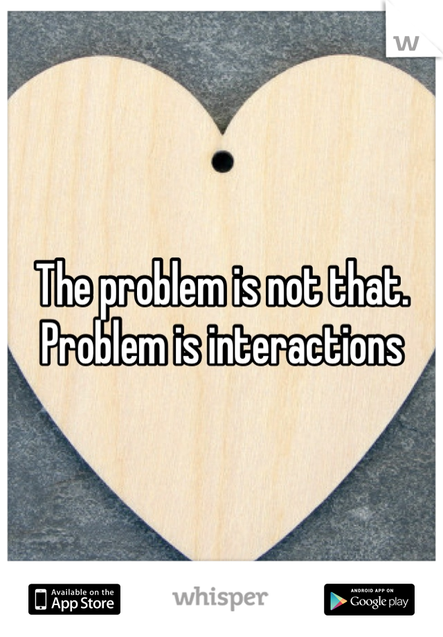 The problem is not that. Problem is interactions