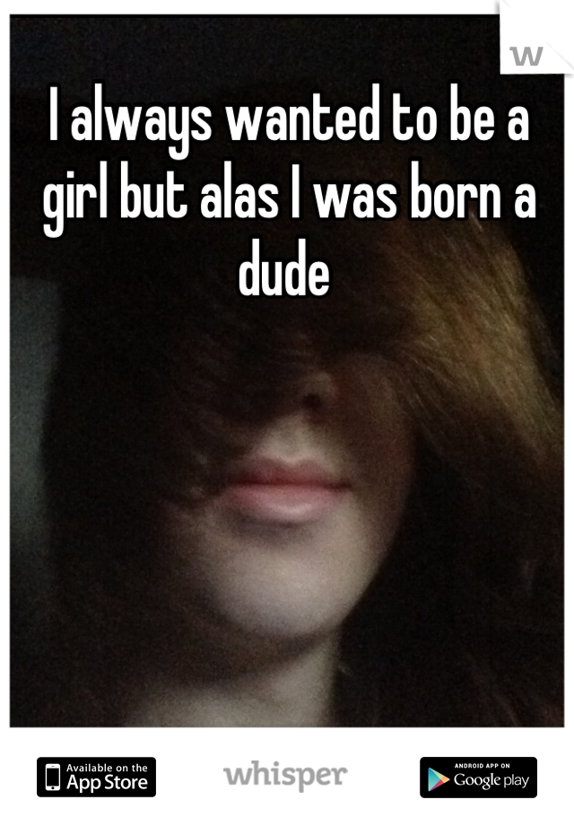 I always wanted to be a girl but alas I was born a dude 