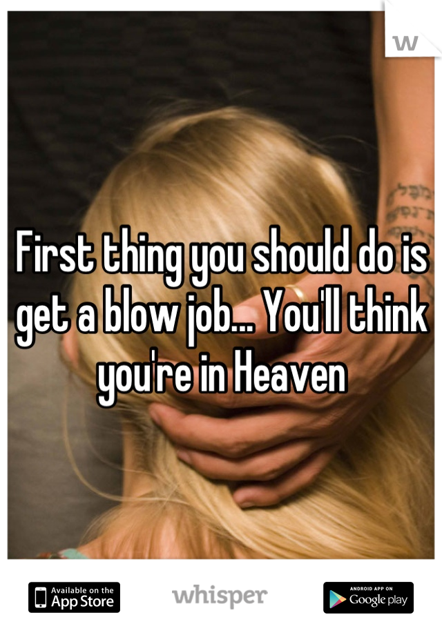 First thing you should do is get a blow job... You'll think you're in Heaven