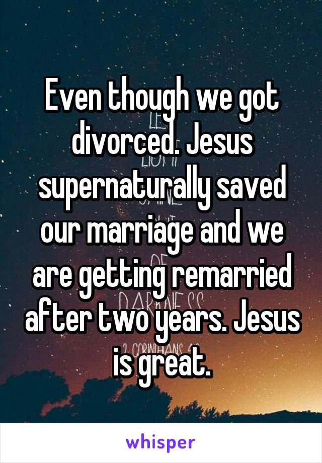 Even though we got divorced. Jesus supernaturally saved our marriage and we are getting remarried after two years. Jesus is great.