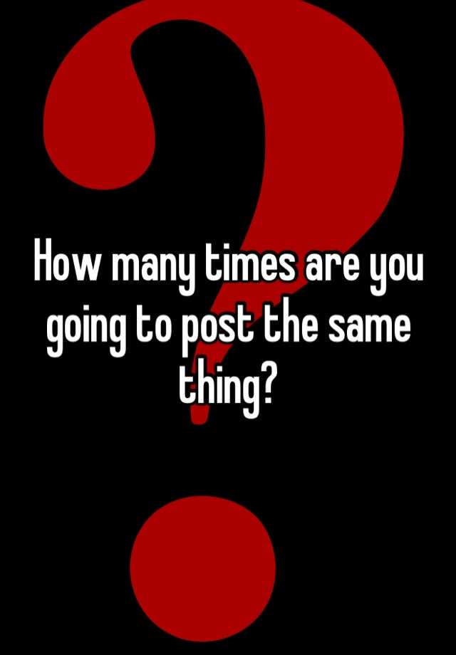 how-many-times-are-you-going-to-post-the-same-thing