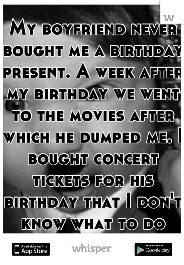 My boyfriend never bought me a birthday present. A week after my birthday we went to the movies after which he dumped me. I bought concert tickets for his birthday that I don't know what to do with. 