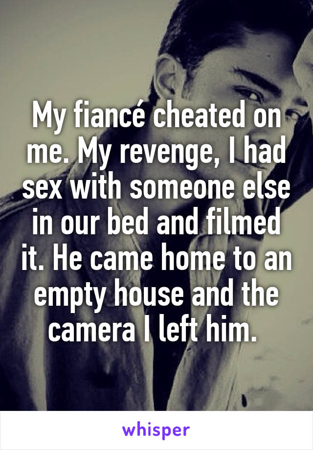 My fiancé cheated on me. My revenge, I had sex with someone else in our bed and filmed it. He came home to an empty house and the camera I left him. 