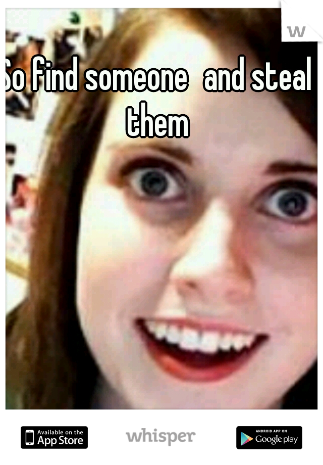 So find someone
and steal them