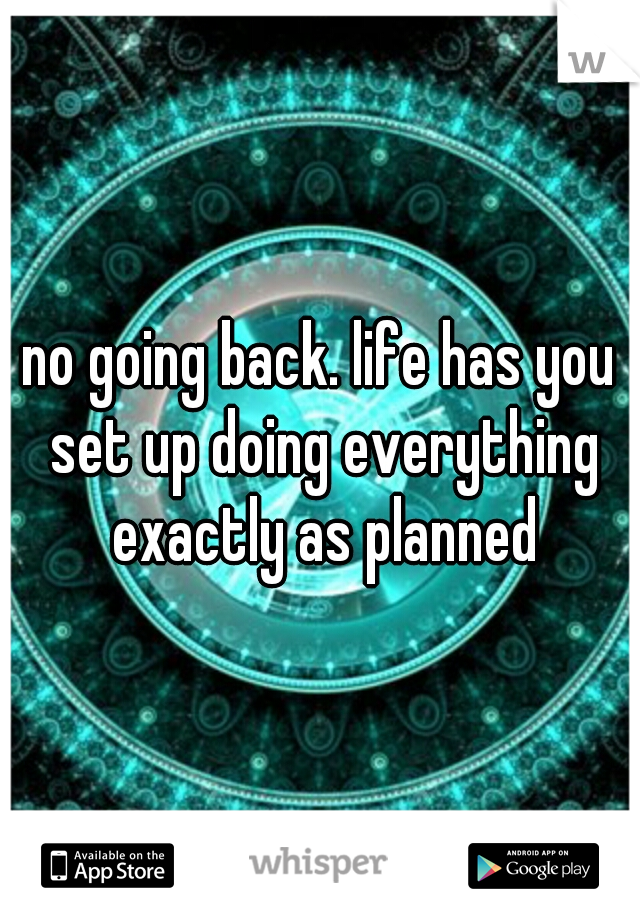 no going back. life has you set up doing everything exactly as planned