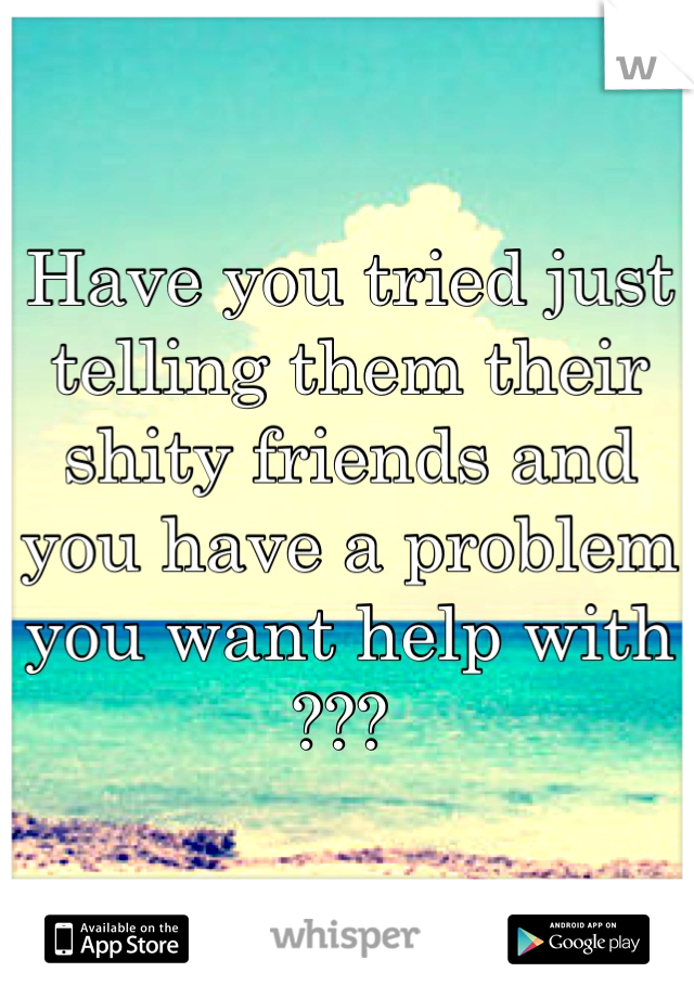 Have you tried just telling them their shity friends and you have a problem you want help with ??? 