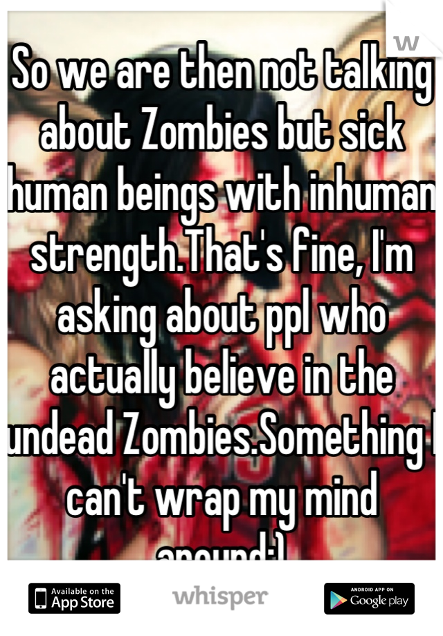 So we are then not talking about Zombies but sick human beings with inhuman strength.That's fine, I'm asking about ppl who actually believe in the undead Zombies.Something I can't wrap my mind around:)