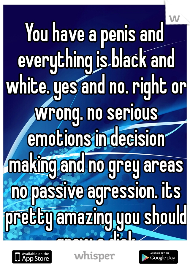 You have a penis and everything is black and white. yes and no. right or wrong. no serious emotions in decision making and no grey areas no passive agression. its pretty amazing you should grow a dick