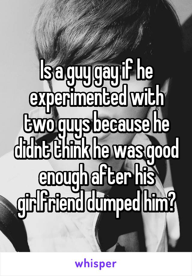 Is a guy gay if he experimented with two guys because he didnt think he was good enough after his girlfriend dumped him?