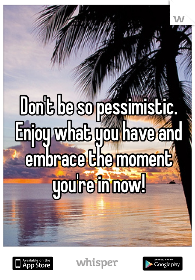 Don't be so pessimistic. Enjoy what you have and embrace the moment you're in now!