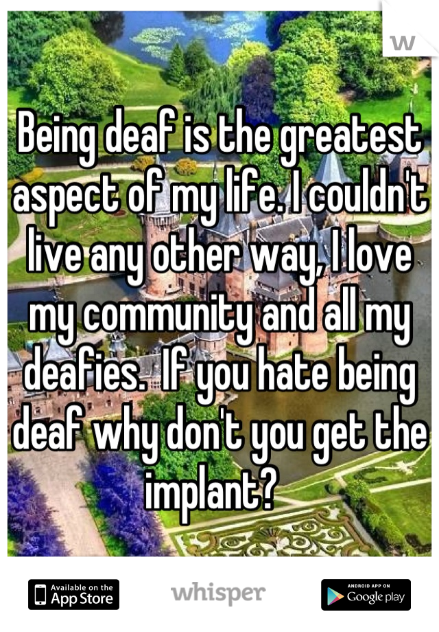 Being deaf is the greatest aspect of my life. I couldn't live any other way, I love my community and all my deafies.  If you hate being deaf why don't you get the implant?  