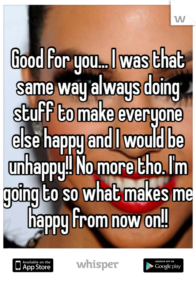 Good for you... I was that same way always doing stuff to make everyone else happy and I would be unhappy!! No more tho. I'm going to so what makes me happy from now on!! 