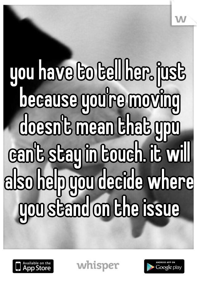 you have to tell her. just because you're moving doesn't mean that ypu can't stay in touch. it will also help you decide where you stand on the issue