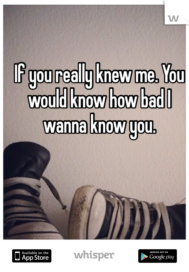 If you really knew me. You would know how bad I wanna know you. 