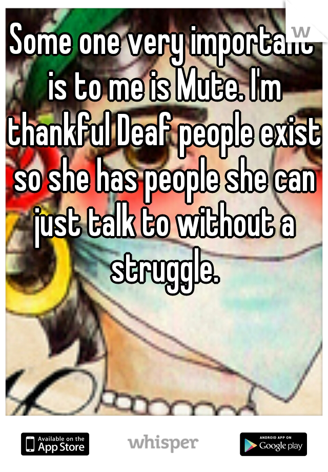Some one very important is to me is Mute. I'm thankful Deaf people exist so she has people she can just talk to without a struggle.