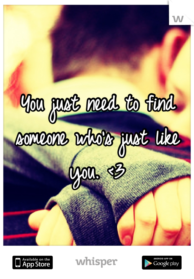 You just need to find someone who's just like you. <3