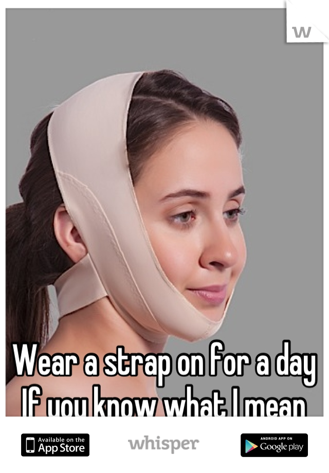 Wear a strap on for a day
If you know what I mean