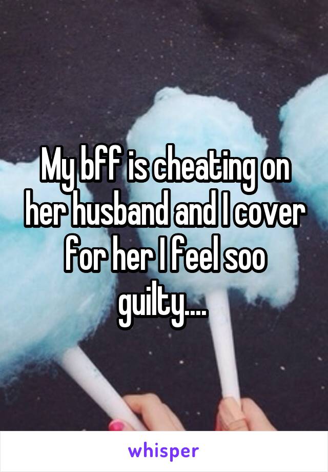 My bff is cheating on her husband and I cover for her I feel soo guilty.... 