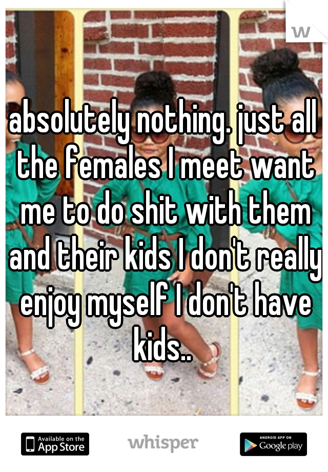 absolutely nothing. just all the females I meet want me to do shit with them and their kids I don't really enjoy myself I don't have kids.. 